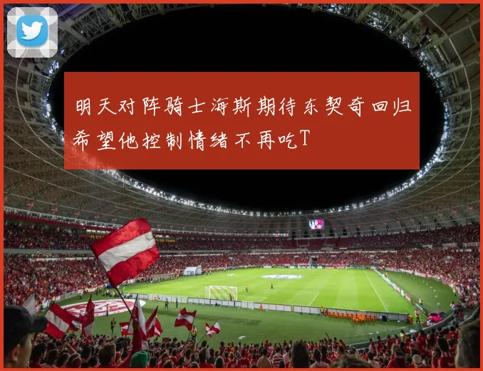 明天对阵骑士海斯期待东契奇回归希望他控制情绪不再吃T
