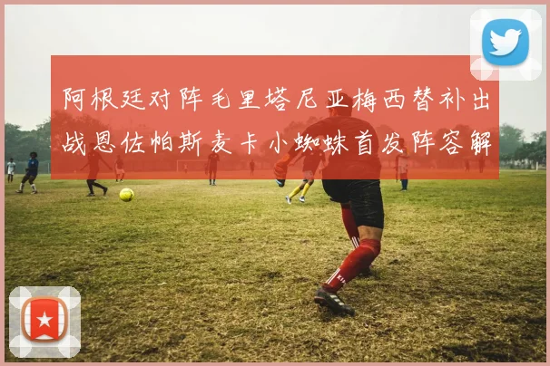 阿根廷对阵毛里塔尼亚梅西替补出战恩佐帕斯麦卡小蜘蛛首发阵容解析