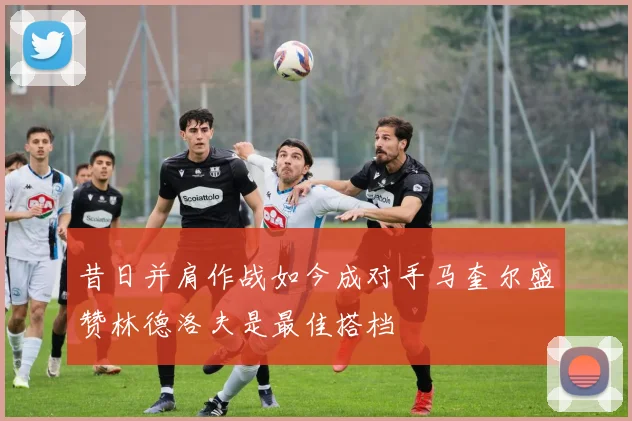 昔日并肩作战如今成对手马奎尔盛赞林德洛夫是最佳搭档