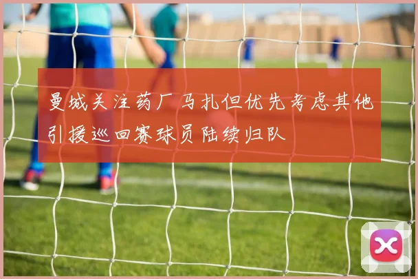 曼城关注药厂马扎但优先考虑其他引援巡回赛球员陆续归队