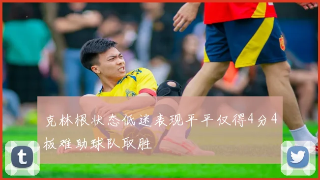 克林根状态低迷表现平平仅得4分4板难助球队取胜