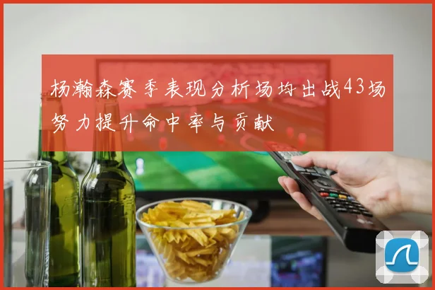 杨瀚森赛季表现分析场均出战43场努力提升命中率与贡献