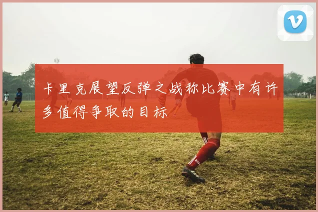 卡里克展望反弹之战称比赛中有许多值得争取的目标
