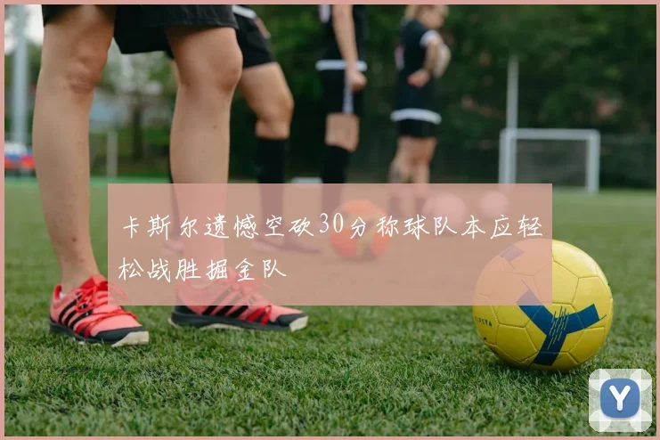 卡斯尔遗憾空砍30分称球队本应轻松战胜掘金队