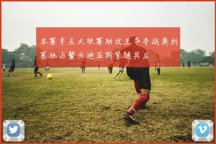 本赛季五大联赛助攻王争夺战奥利塞独占鳌头迪亚斯紧随其后