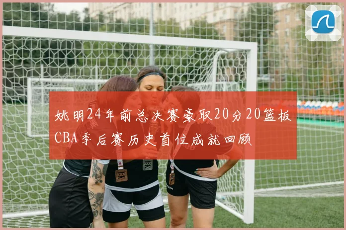 姚明24年前总决赛豪取20分20篮板CBA季后赛历史首位成就回顾