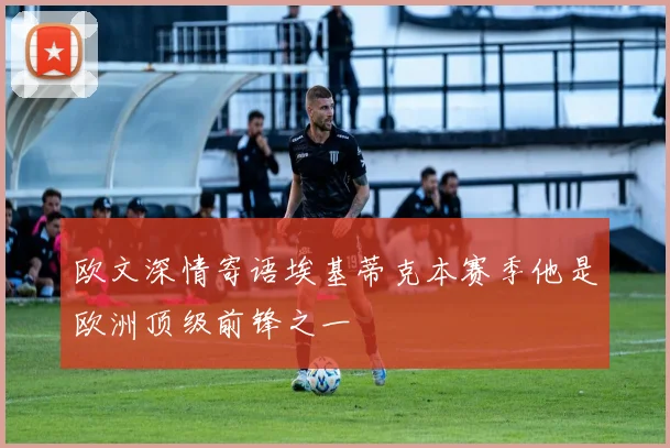 欧文深情寄语埃基蒂克本赛季他是欧洲顶级前锋之一