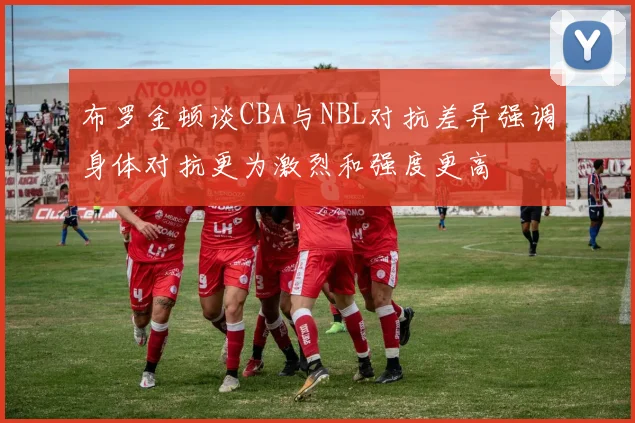 布罗金顿谈CBA与NBL对抗差异强调身体对抗更为激烈和强度更高