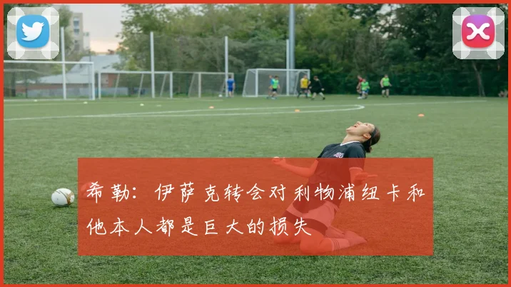 希勒：伊萨克转会对利物浦纽卡和他本人都是巨大的损失