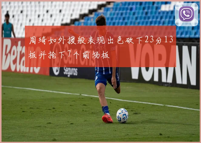 周琦如外援般表现出色砍下23分13板并抢下7个前场板