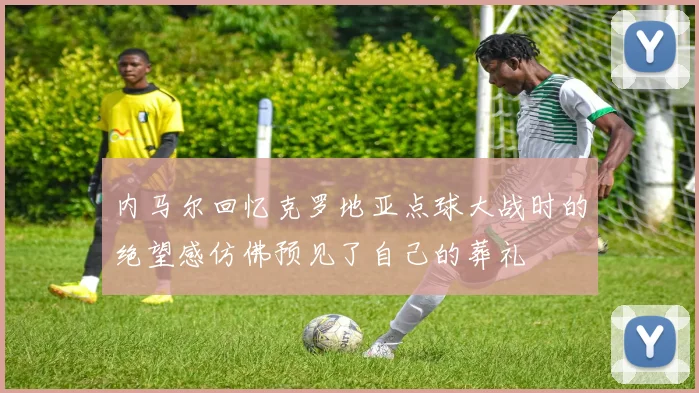 内马尔回忆克罗地亚点球大战时的绝望感仿佛预见了自己的葬礼