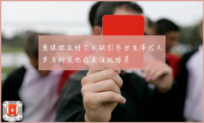 意媒称亚特兰大欲引齐尔克泽尤文罗马科莫也在关注此球员