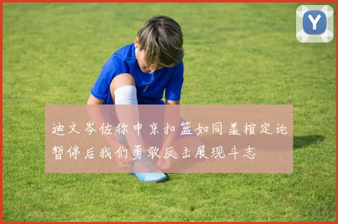迪文岑佐称申京扣篮如同盖棺定论暂停后我们勇敢反击展现斗志