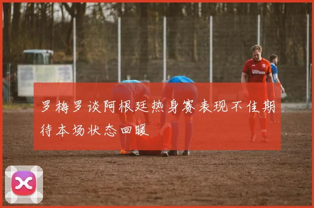罗梅罗谈阿根廷热身赛表现不佳期待本场状态回暖