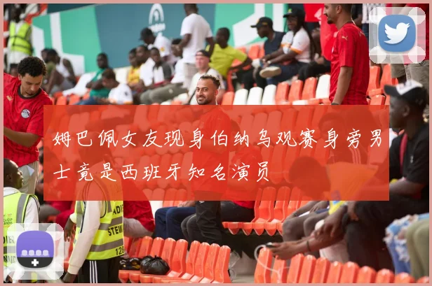 姆巴佩女友现身伯纳乌观赛身旁男士竟是西班牙知名演员