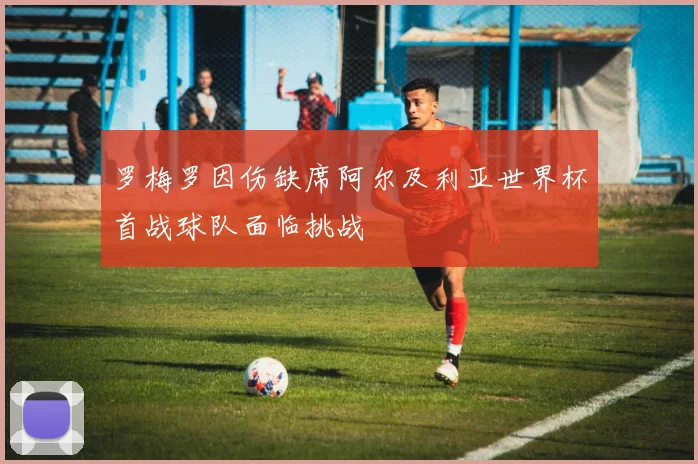 罗梅罗因伤缺席阿尔及利亚世界杯首战球队面临挑战