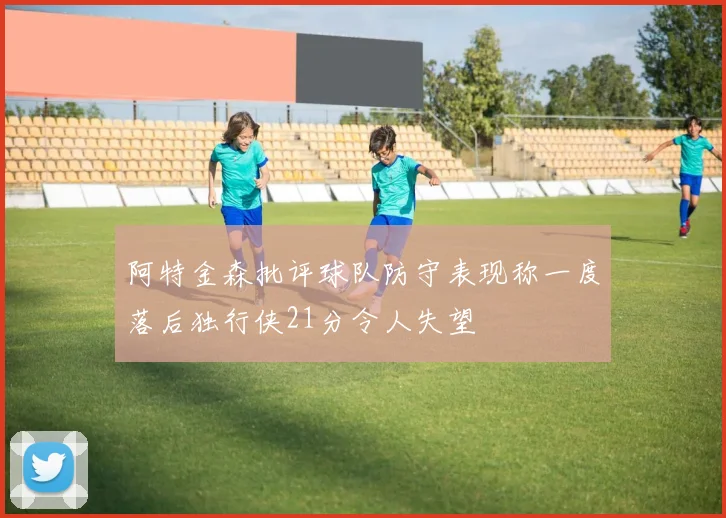 阿特金森批评球队防守表现称一度落后独行侠21分令人失望