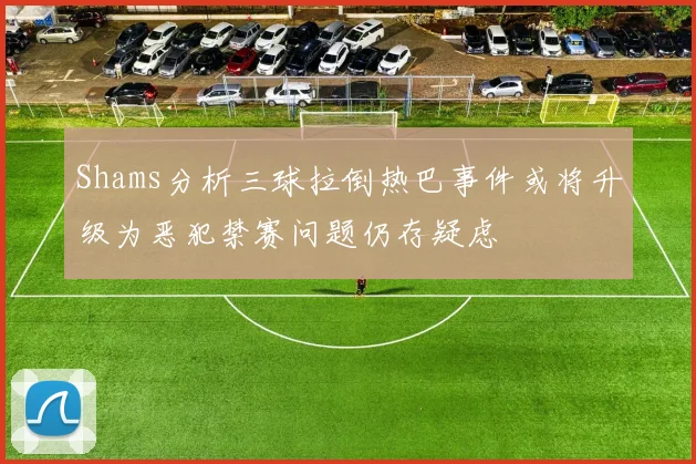 Shams分析三球拉倒热巴事件或将升级为恶犯禁赛问题仍存疑虑