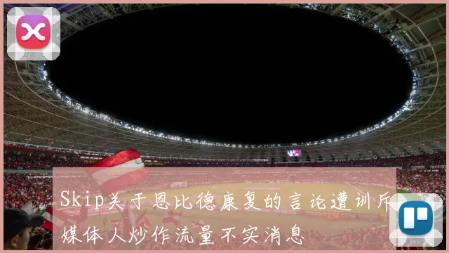 Skip关于恩比德康复的言论遭训斥媒体人炒作流量不实消息