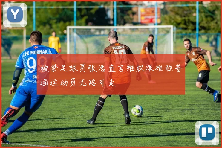 被禁足球员张浩直言维权艰难称普通运动员无路可走