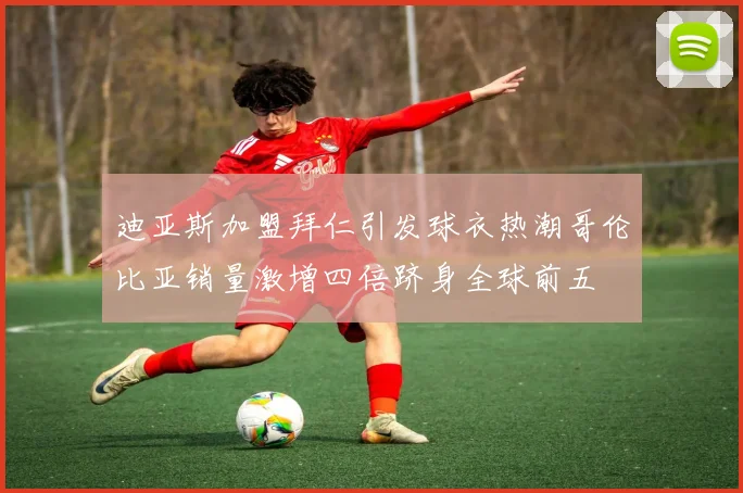 迪亚斯加盟拜仁引发球衣热潮哥伦比亚销量激增四倍跻身全球前五