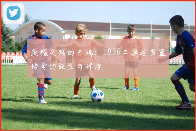荣耀之路的开端：1996年奥运男篮传奇的诞生与辉煌